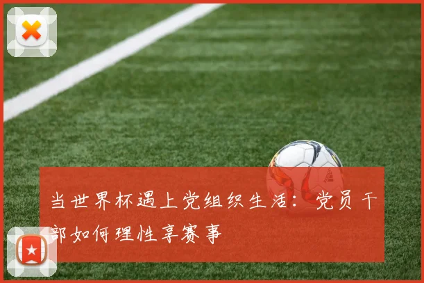 当世界杯遇上党组织生活：党员干部如何理性享赛事