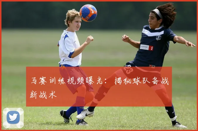 马赛训练视频曝光：揭秘球队备战新战术