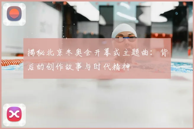 揭秘北京冬奥会开幕式主题曲：背后的创作故事与时代精神