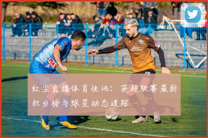 红尘直播体育快讯：英超联赛最新积分榜与球星动态追踪